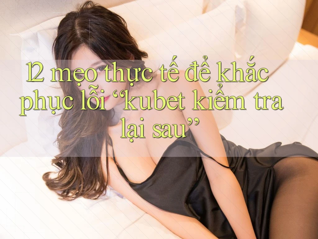 12 mẹo thực tế để khắc phục lỗi “kubet kiểm tra lại sau”