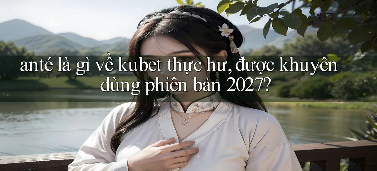 ante là gì về kubet thực hư, được khuyên dùng phiên bản 2027