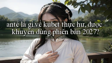 ante là gì về kubet thực hư, được khuyên dùng phiên bản 2027