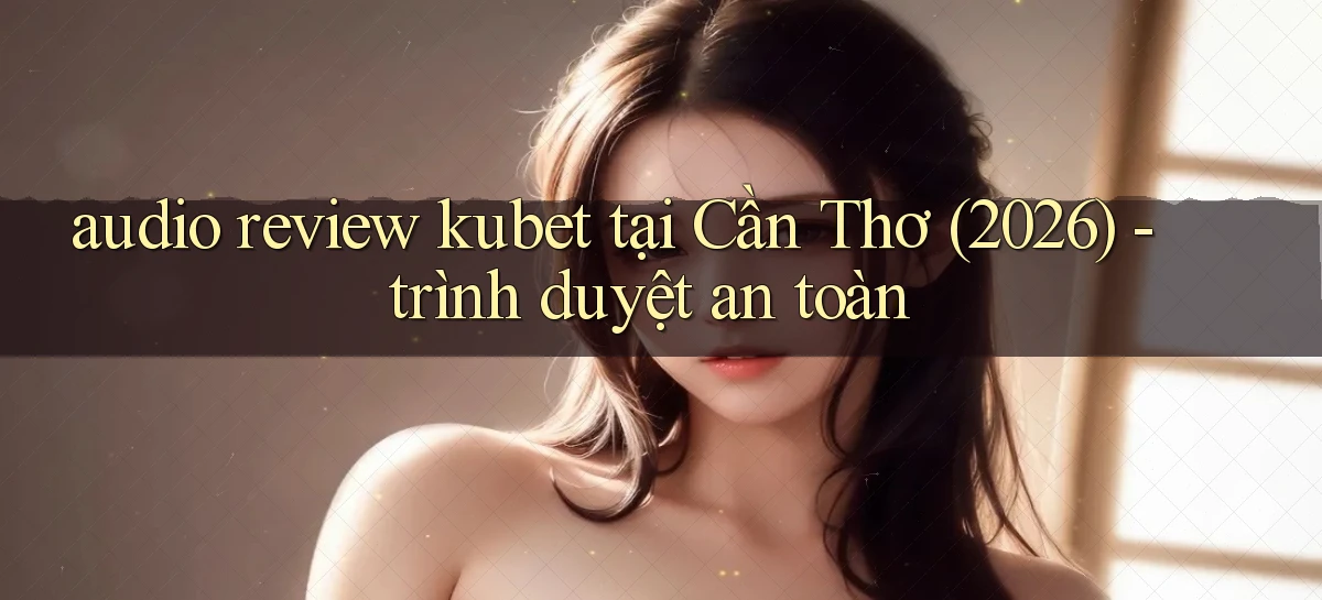 audio review kubet tại Cần Thơ (2026)   trình duyệt an toàn
