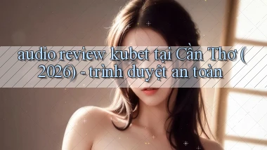 audio review kubet tại Cần Thơ (2026)   trình duyệt an toàn