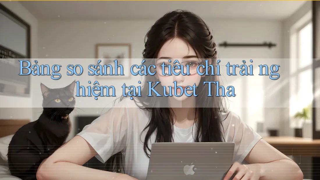 Bảng so sánh các tiêu chí trải nghiệm tại Kubet Tha