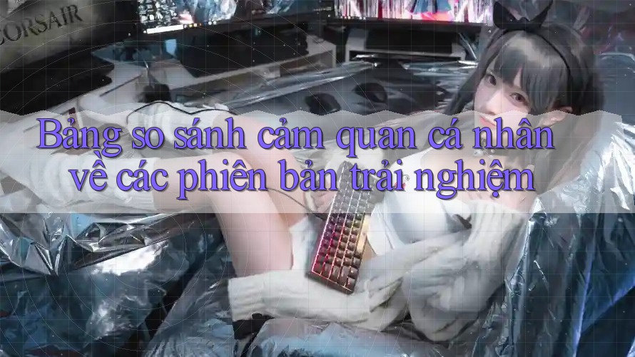 Bảng so sánh cảm quan cá nhân về các phiên bản trải nghiệm Bảng so sánh cảm quan cá nhân về các phiên bản trải nghiệm