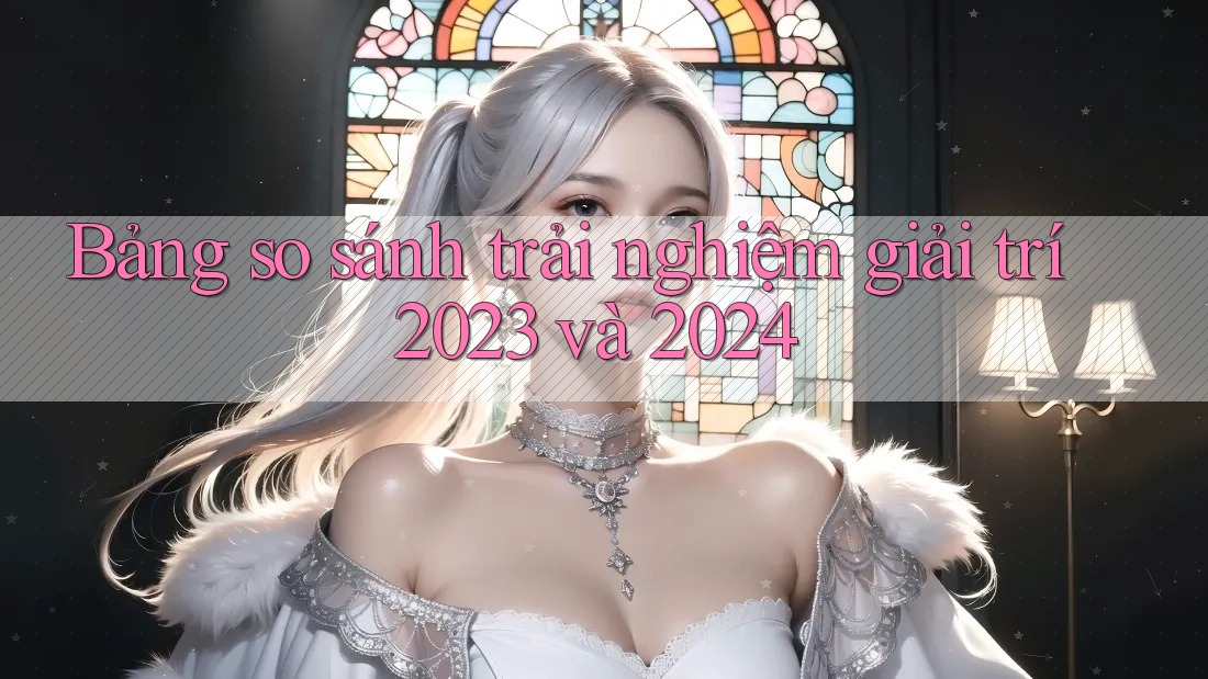 Bảng so sánh trải nghiệm giải trí 2023 và 2024 Bảng so sánh trải nghiệm giải trí 2023 và 2024