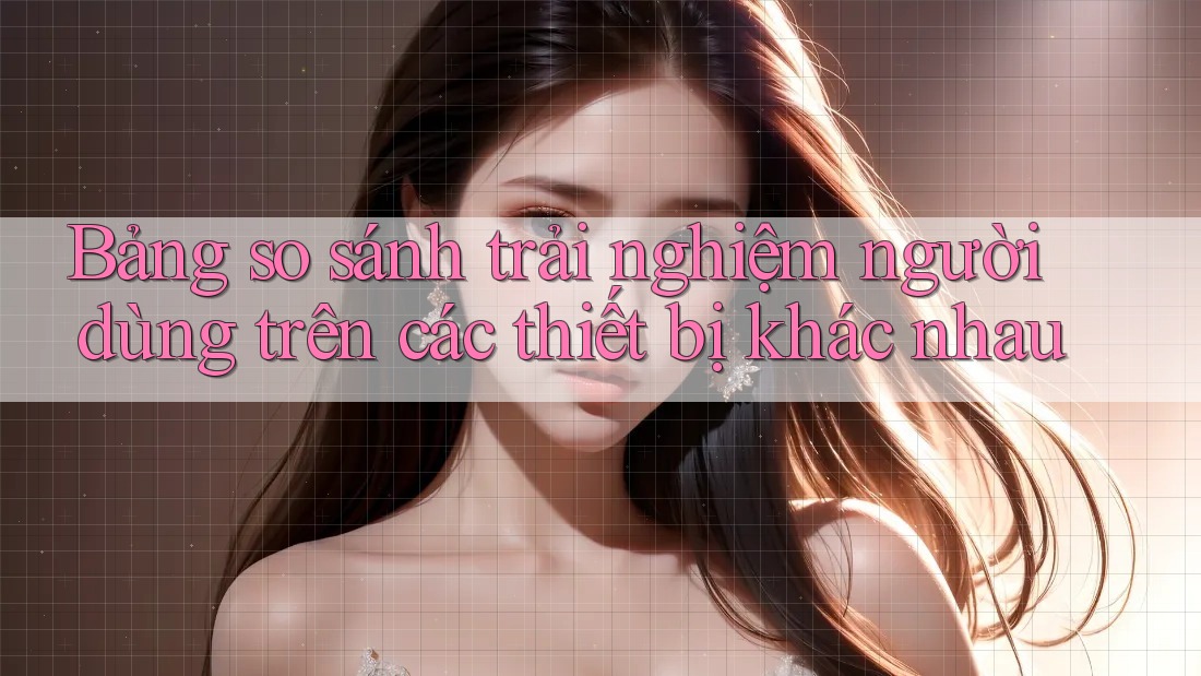 Bảng so sánh trải nghiệm người dùng trên các thiết bị khác nhau Bảng so sánh trải nghiệm người dùng trên các thiết bị khác nhau