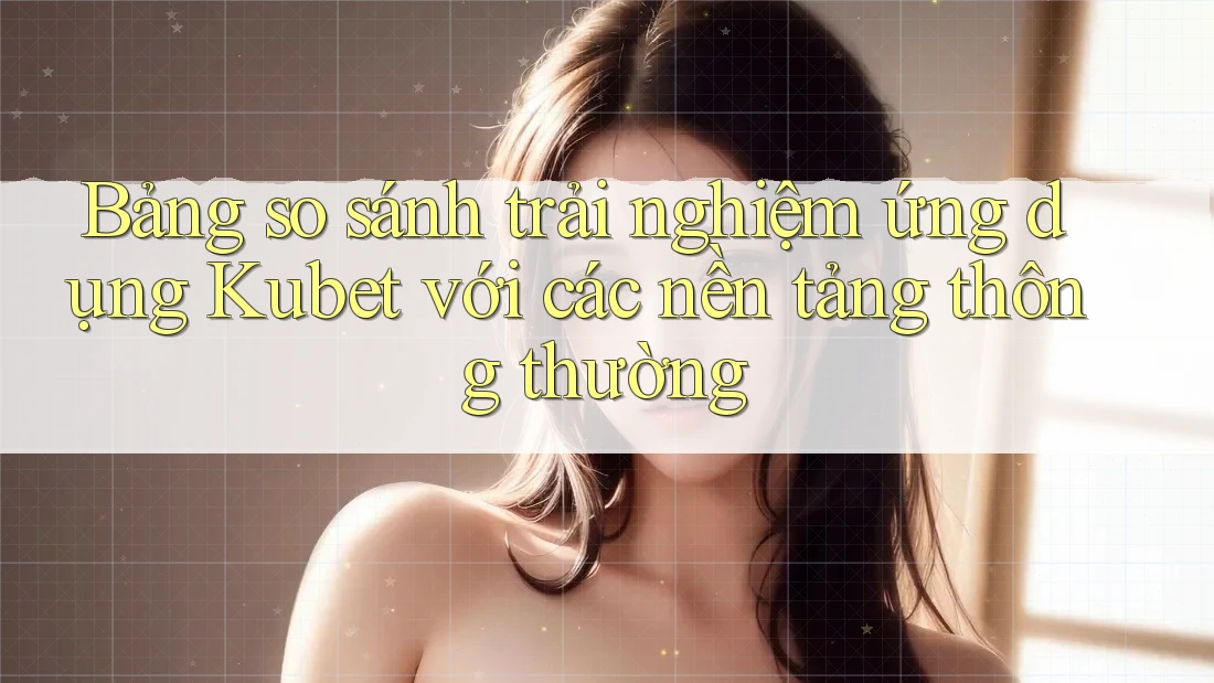 Bảng so sánh trải nghiệm ứng dụng Kubet với các nền tảng thông thường Bảng so sánh trải nghiệm ứng dụng Kubet với các nền tảng thông thường