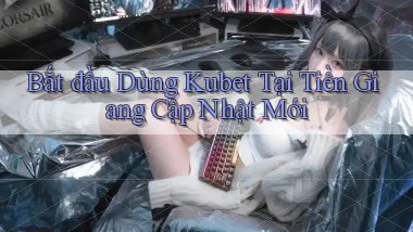 bắt đầu dùng kubet tại Tiền Giang cập nhật mới