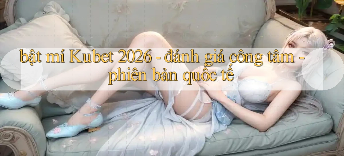 bật mí Kubet 2026   đánh giá công tâm   phiên bản quốc tế