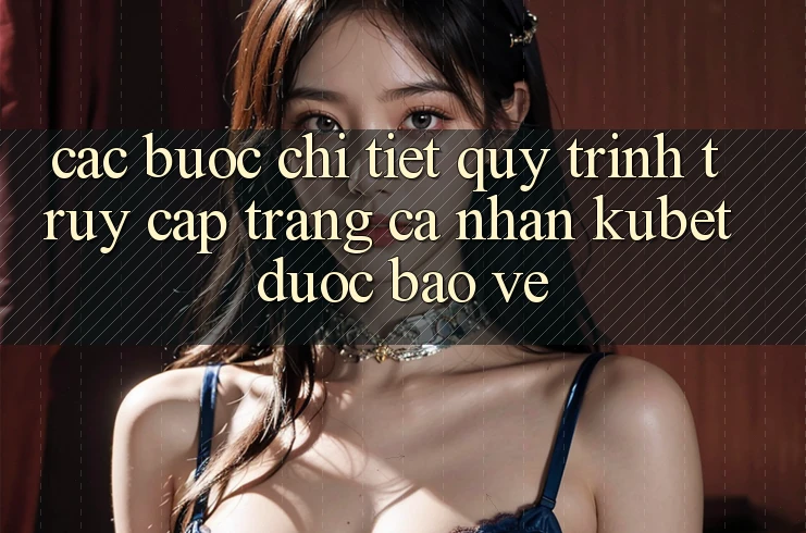 Các bước chi tiết quy trình truy cập trang cá nhân Kubet được bảo vệ