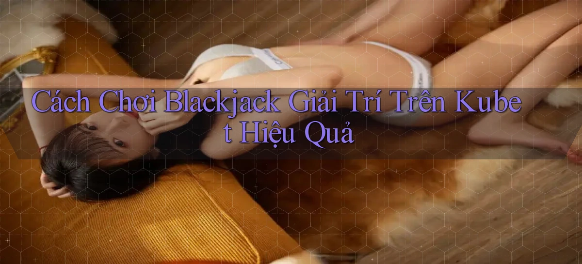 cách chơi blackjack giải trí trên kubet hiệu quả
