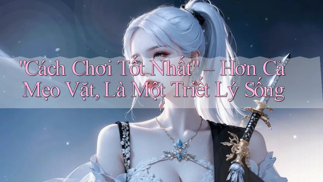 “Cách Chơi Tốt Nhất” – Hơn Cả Mẹo Vặt, Là Một Triết Lý Sống “Cách Chơi Tốt Nhất” – Hơn Cả Mẹo Vặt, Là Một Triết Lý Sống