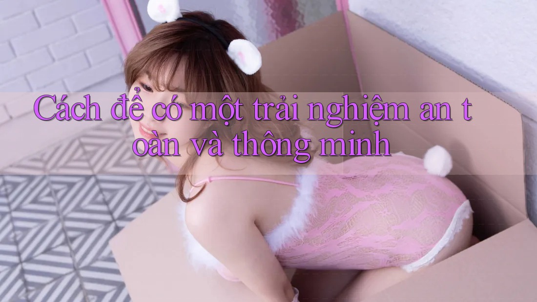 Cách để có một trải nghiệm an toàn và thông minh