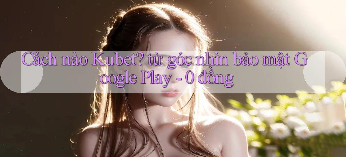 Cách nào Kubet từ góc nhìn bảo mật Google Play   0 đồng