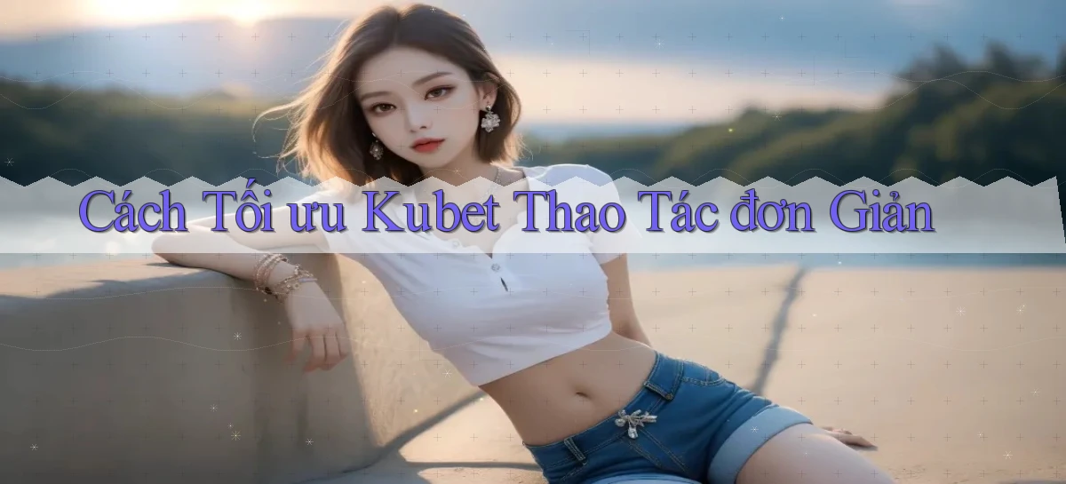 cách tối ưu kubet thao tác đơn giản