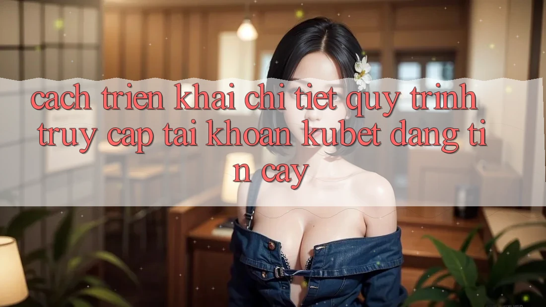 Cách triển khai chi tiết quy trình truy cập tài khoản Kubet đáng tin cậy