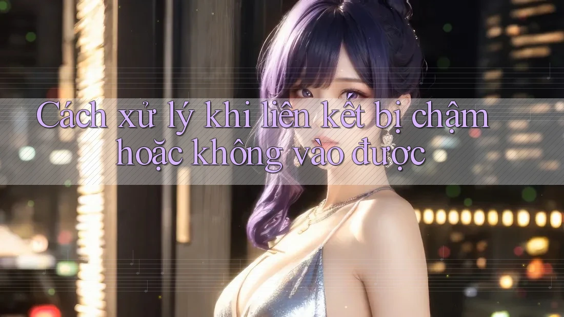 Cách xử lý khi liên kết bị chậm hoặc không vào được