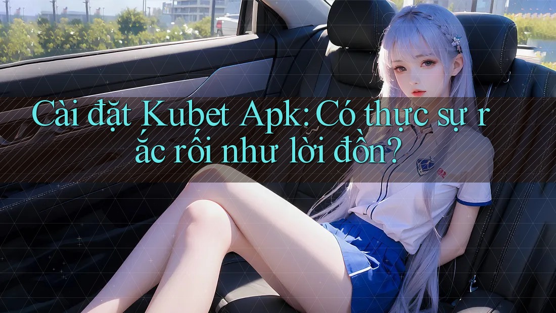 Cài đặt Kubet Apk: Có thực sự rắc rối như lời đồn?