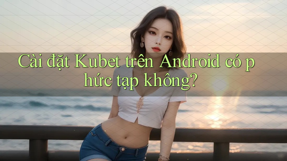 Cài đặt Kubet trên Android có phức tạp không? Cài đặt Kubet trên Android có phức tạp không?