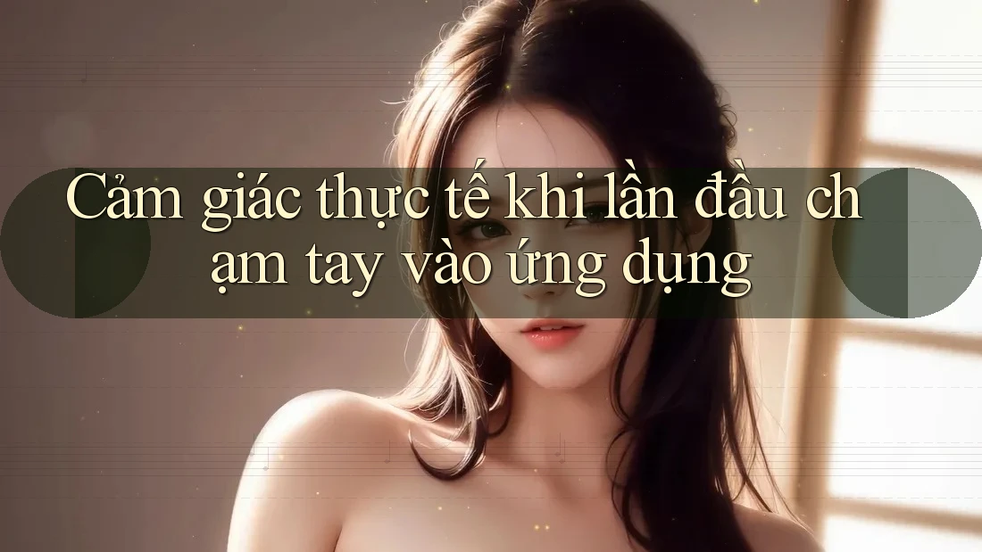 Cảm giác thực tế khi lần đầu chạm tay vào ứng dụng