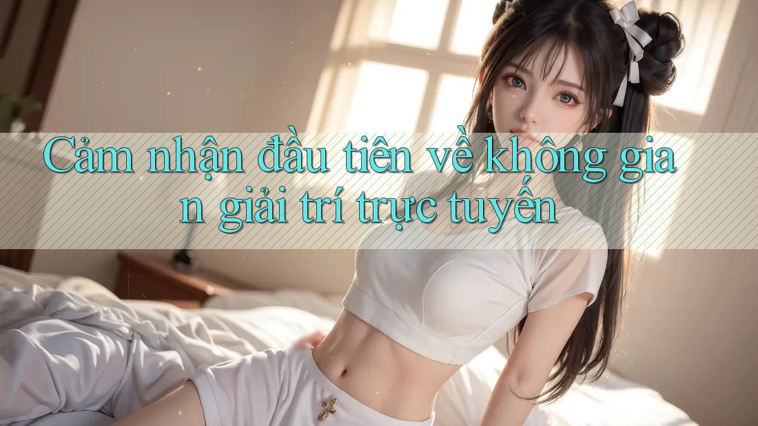 Cảm nhận đầu tiên về không gian giải trí trực tuyến Cảm nhận đầu tiên về không gian giải trí trực tuyến