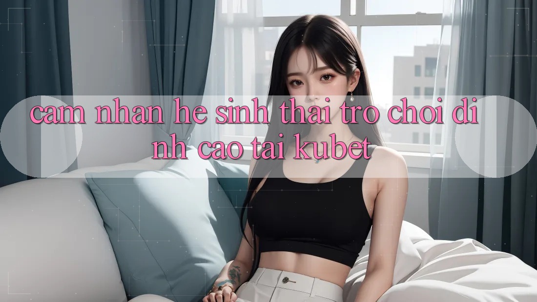 Cảm nhận hệ sinh thái trò chơi đỉnh cao tại Kubet Cảm nhận hệ sinh thái trò chơi đỉnh cao tại Kubet