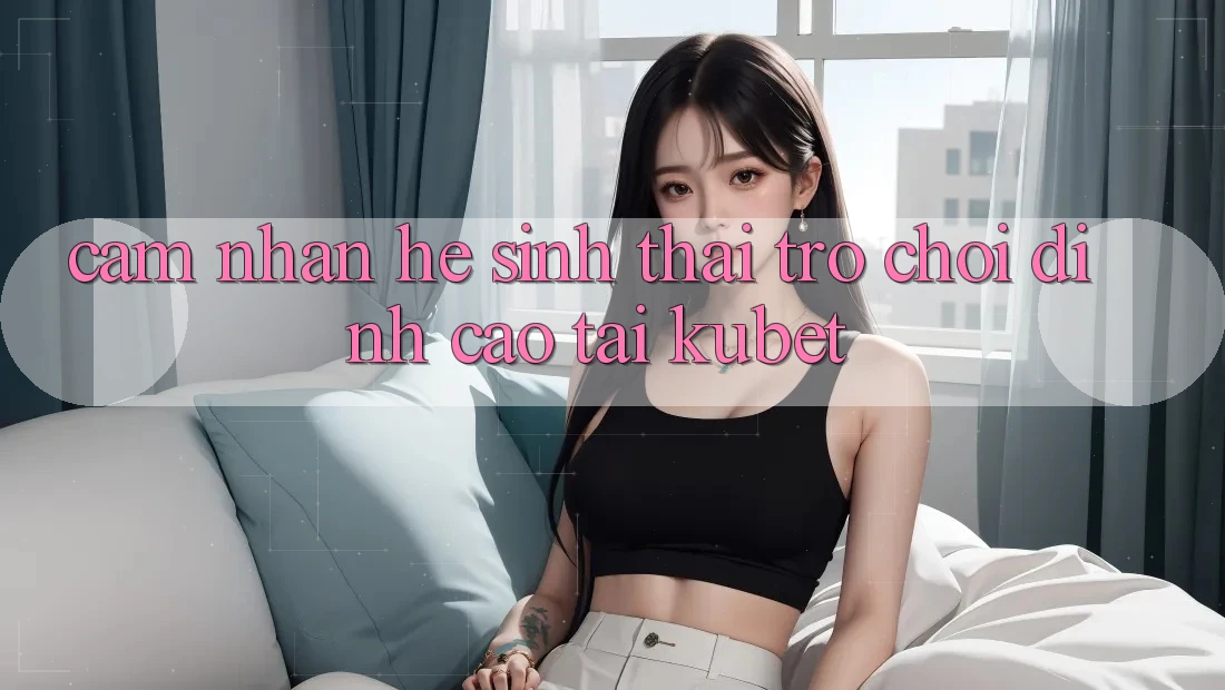 Cảm nhận hệ sinh thái trò chơi đỉnh cao tại Kubet Cảm nhận hệ sinh thái trò chơi đỉnh cao tại Kubet