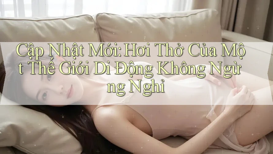Cập Nhật Mới: Hơi Thở Của Một Thế Giới Di Động Không Ngừng Nghỉ Cập Nhật Mới: Hơi Thở Của Một Thế Giới Di Động Không Ngừng Nghỉ