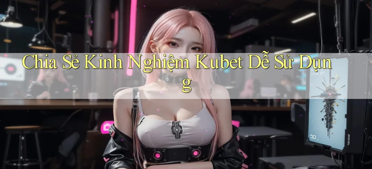 chia sẻ kinh nghiệm kubet dễ sử dụng