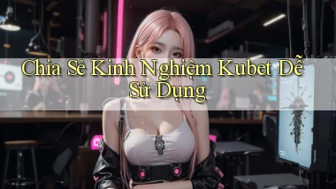 chia sẻ kinh nghiệm kubet dễ sử dụng