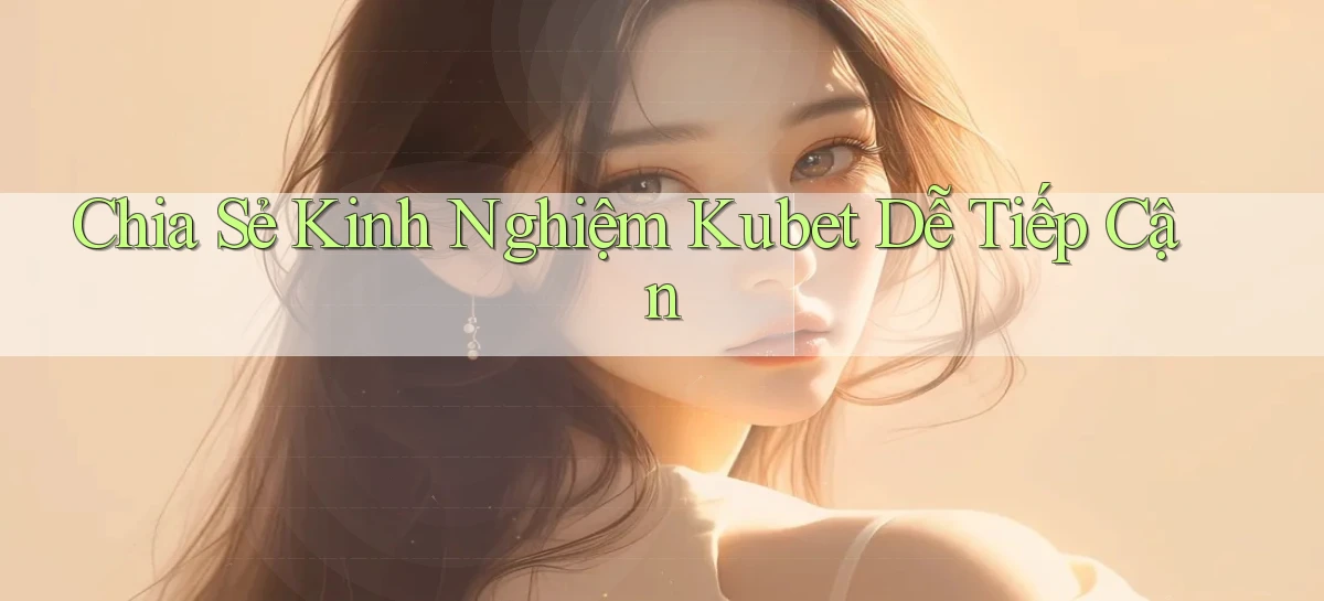chia sẻ kinh nghiệm kubet dễ tiếp cận