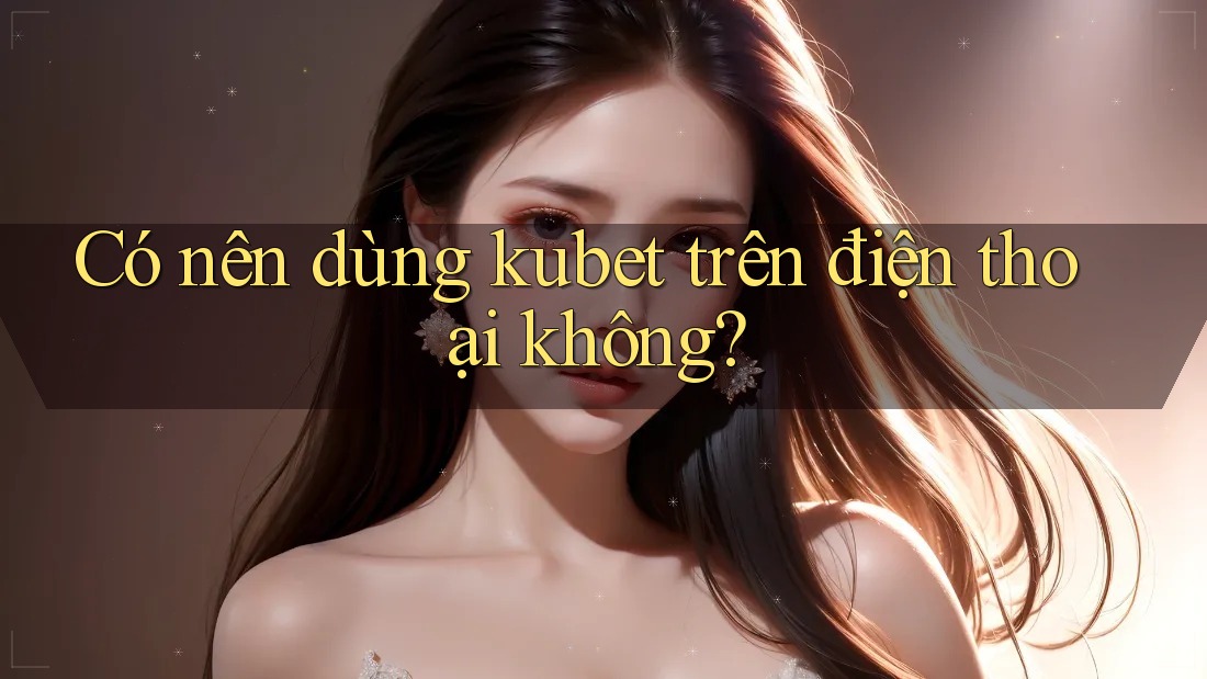 Có nên dùng kubet trên điện thoại không? Có nên dùng kubet trên điện thoại không?