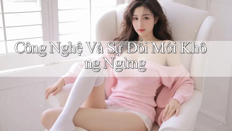 Công Nghệ Và Sự Đổi Mới Không Ngừng Công Nghệ Và Sự Đổi Mới Không Ngừng