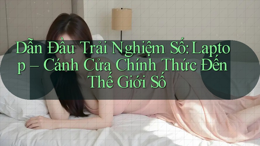 Dẫn Đầu Trải Nghiệm Số: Laptop – Cánh Cửa Chính Thức Đến Thế Giới Số