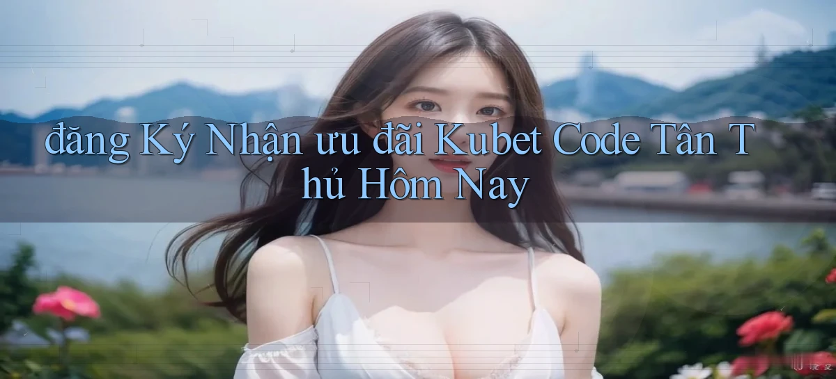 đăng ký nhận ưu đãi kubet code tân thủ hôm nay