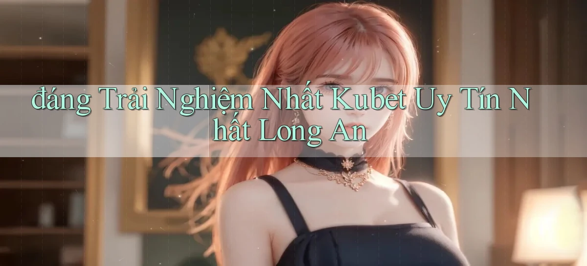 đáng trải nghiệm nhất kubet uy tín nhất Long An