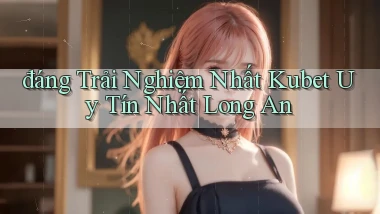 đáng trải nghiệm nhất kubet uy tín nhất Long An