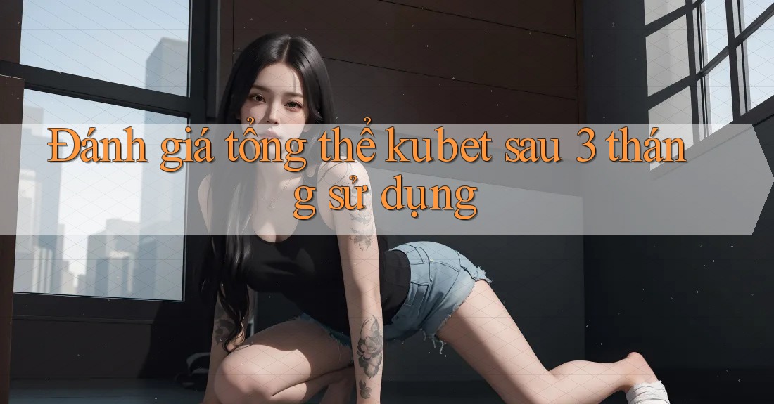 Đánh giá tổng thể kubet sau 3 tháng sử dụng Đánh giá tổng thể kubet sau 3 tháng sử dụng