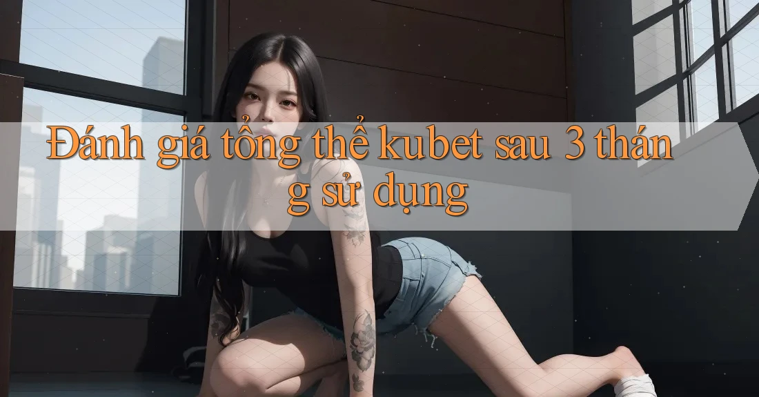 Đánh giá tổng thể kubet sau 3 tháng sử dụng Đánh giá tổng thể kubet sau 3 tháng sử dụng