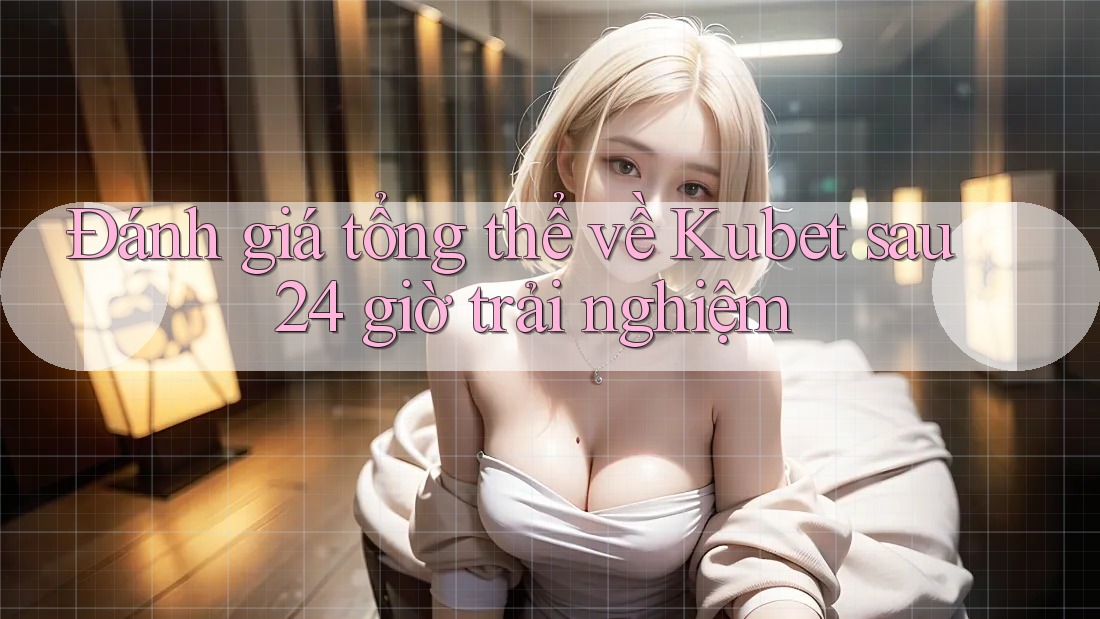 Đánh giá tổng thể về Kubet sau 24 giờ trải nghiệm Đánh giá tổng thể về Kubet sau 24 giờ trải nghiệm
