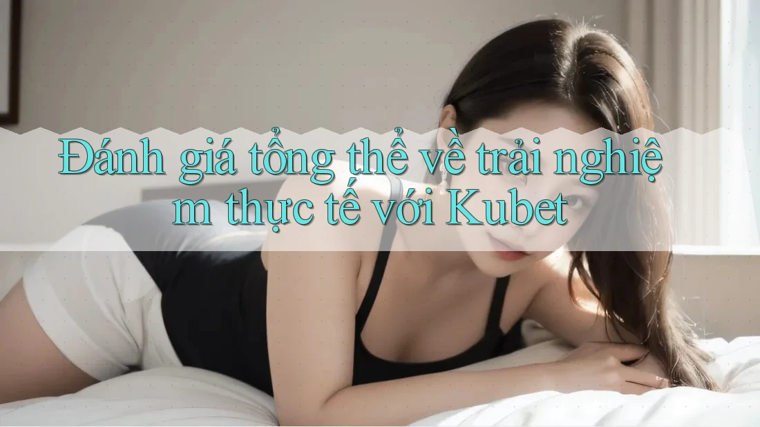 Đánh giá tổng thể về trải nghiệm thực tế với Kubet