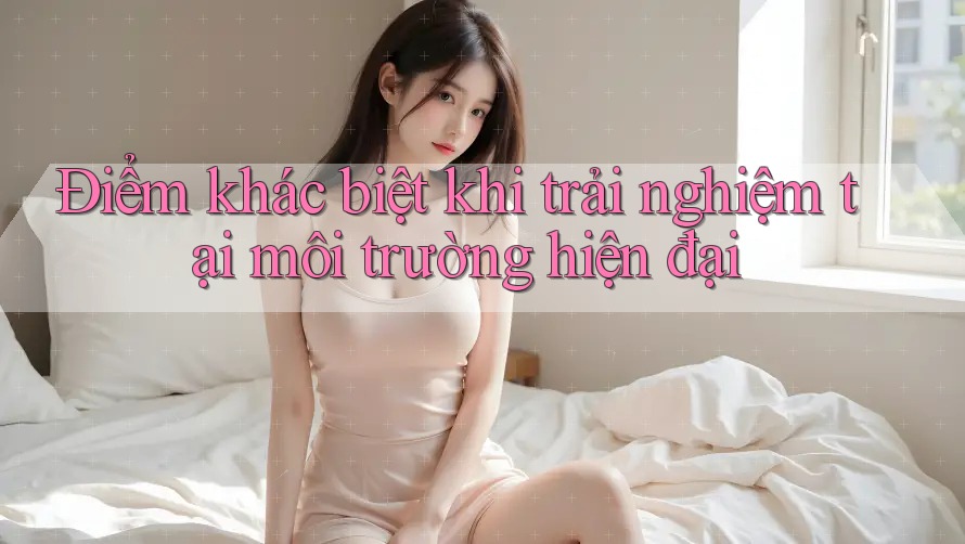 Điểm khác biệt khi trải nghiệm tại môi trường hiện đại Điểm khác biệt khi trải nghiệm tại môi trường hiện đại