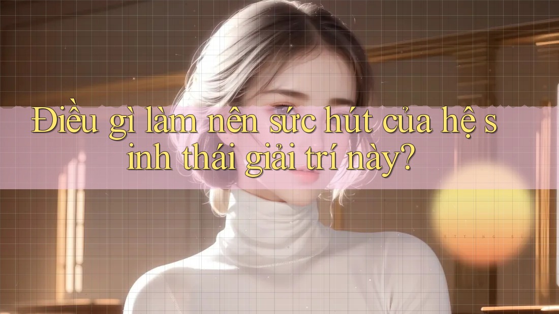 Điều gì làm nên sức hút của hệ sinh thái giải trí này? Điều gì làm nên sức hút của hệ sinh thái giải trí này?