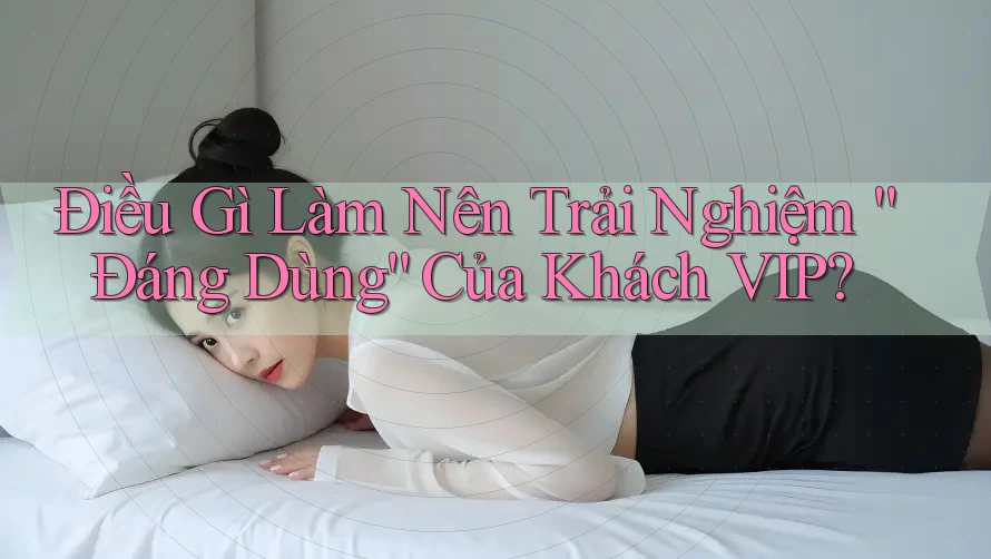 Điều Gì Làm Nên Trải Nghiệm “Đáng Dùng” Của Khách VIP?