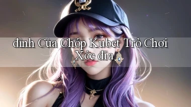 đỉnh của chóp kubet trò chơi xóc đĩa