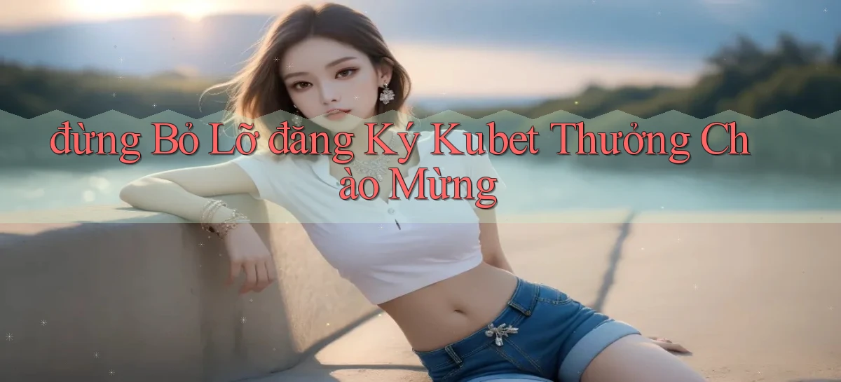 đừng bỏ lỡ đăng ký kubet thưởng chào mừng