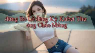 đừng bỏ lỡ đăng ký kubet thưởng chào mừng