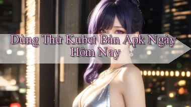 dùng thử kubet bản apk ngày hôm nay