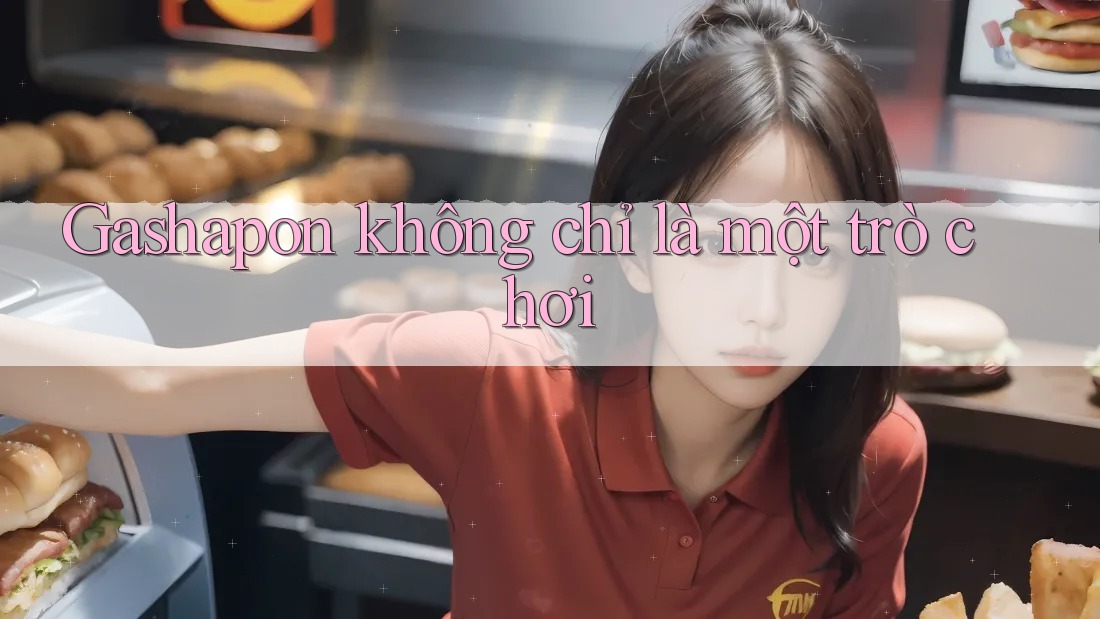Gashapon không chỉ là một trò chơi Gashapon không chỉ là một trò chơi