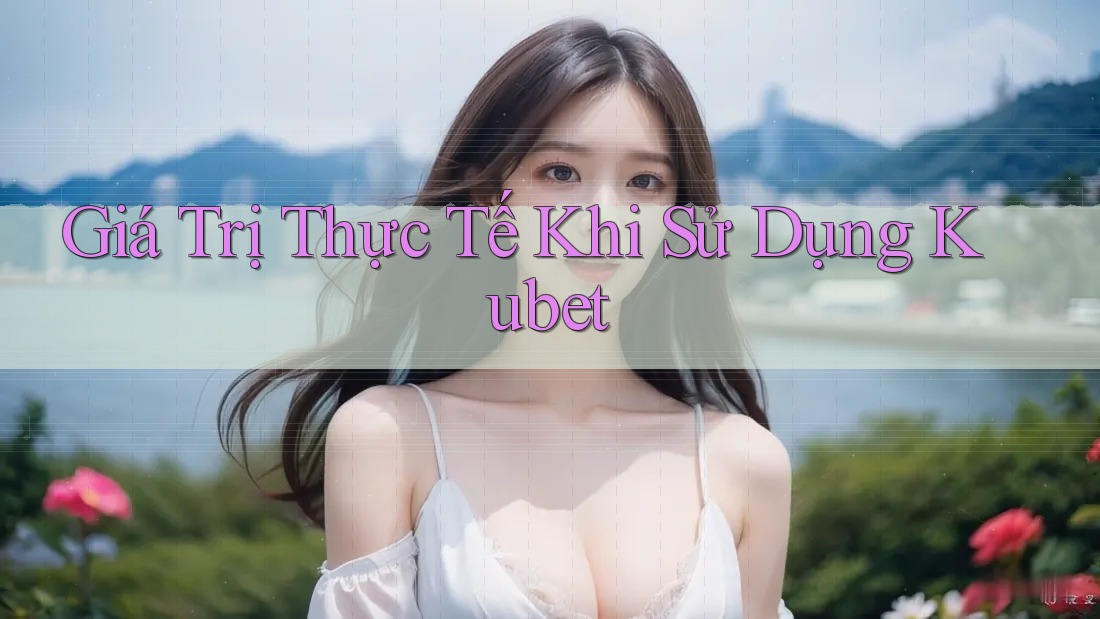 Giá Trị Thực Tế Khi Sử Dụng Kubet