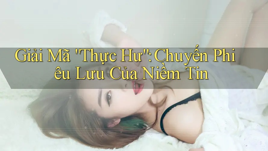 Giải Mã “Thực Hư”: Chuyến Phiêu Lưu Của Niềm Tin Giải Mã “Thực Hư”: Chuyến Phiêu Lưu Của Niềm Tin